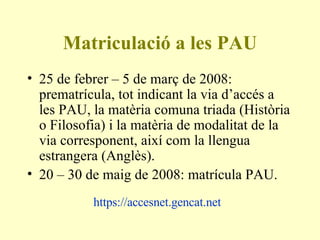 Matriculació a les PAU 25 de febrer – 5 de març de 2008: prematrícula, tot indicant la via d’accés a les PAU, la matèria comuna triada (Història o Filosofia) i la matèria de modalitat de la via corresponent, així com la llengua estrangera (Anglès). 20 – 30 de maig de 2008: matrícula PAU. https://accesnet.gencat.net   