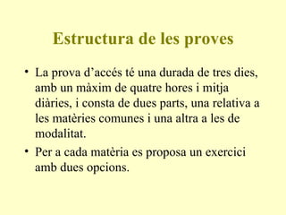 Estructura de les proves La prova d’accés té una durada de tres dies, amb un màxim de quatre hores i mitja diàries, i consta de dues parts, una relativa a les matèries comunes i una altra a les de modalitat. Per a cada matèria es proposa un exercici amb dues opcions. 