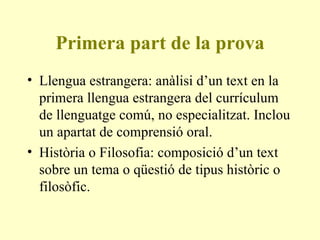 Primera part de la prova Llengua estrangera: anàlisi d’un text en la primera llengua estrangera del currículum de llenguatge comú, no especialitzat. Inclou un apartat de comprensió oral. Història o Filosofia: composició d’un text sobre un tema o qüestió de tipus històric o filosòfic.  
