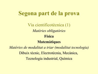Segona part de la prova Via cientificotècnica (1) Matèries obligatòries Física Matemàtiques Matèries de modalitat a triar (modalitat tecnologia) Dibuix tècnic, Electrotècnia, Mecànica,  Tecnologia industrial, Química 