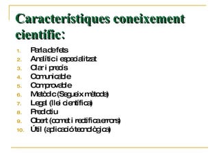 Característiques coneixement científic: Parla de fets Analític i especialitzat Clar i precís Comunicable Comprovable Metòdic (Segueix mètode) Legal (llei científica) Predictiu Obert (comet i rectifica errors) Útil (aplicació tecnològica) 