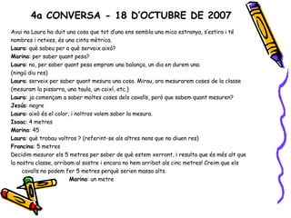 4a CONVERSA - 18 D’OCTUBRE DE 2007 Avui na Laura ha duit una cosa que tot d’una ens sembla una mica estranya, s’estira i té nombres i retxes, és una cinta mètrica. Laura : què sabeu per a què serveix això? Marina : per saber quant pesa? Laura : no, per saber quant pesa empram una balança, un dia en durem una. (ningú diu res) Laura : serveix per saber quant mesura una cosa. Mirau, ara mesurarem coses de la classe (mesuram la pissarra, una taula, un coixí, etc.) Laura : ja començam a saber moltes coses dels cavalls, però que sabem quant mesuren? Jesús : negre Laura : això és el color, i noltros volem saber la mesura. Isaac : 4 metres Marina : 45 Laura : què trobau voltros ? (referint-se als altres nens que no diuen res) Francina : 5 metres Decidim mesurar els 5 metres per saber de què estem xerrant, i resulta que és més alt que la nostra classe, arribam al sostre i encara no hem arribat als cinc metres! Creim que els cavalls no podem fer 5 metres perquè serien massa alts. Marina : un metre 