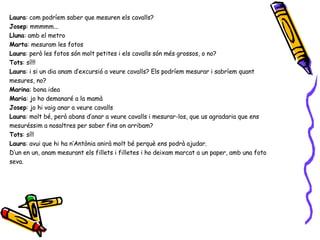 Laura : com podríem saber que mesuren els cavalls? Josep : mmmmm... Lluna : amb el metro Marta : mesuram les fotos Laura : però les fotos són molt petites i els cavalls són més grossos, o no? Tots : sí!!! Laura : i si un dia anam d’excursió a veure cavalls? Els podríem mesurar i sabríem quant mesures, no? Marina : bona idea Maria : jo ho demanaré a la mamà Josep : jo hi vaig anar a veure cavalls Laura : molt bé, però abans d’anar a veure cavalls i mesurar-los, que us agradaria que ens mesuréssim a nosaltres per saber fins on arribam? Tots : sí!! Laura : avui que hi ha n’Antònia anirà molt bé perquè ens podrà ajudar. D’un en un, anam mesurant els fillets i filletes i ho deixam marcat a un paper, amb una foto seva. 