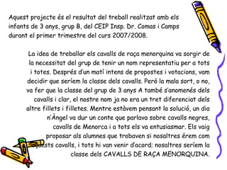 Aquest projecte és el resultat del treball realitzat amb els infants de 3 anys, grup B, del CEIP Insp. Dr. Comas i Camps durant el primer trimestre del curs 2007/2008. La idea de treballar els cavalls de raça menorquina va sorgir de la necessitat del grup de tenir un nom representatiu per a tots i totes. Després d’un matí intens de propostes i votacions, vam decidir que seríem la classe dels cavalls. Però la mala sort, o no, va fer que la classe del grup de 3 anys A també s’anomenés dels cavalls i clar, el nostre nom ja no era un tret diferenciat dels altre fillets i filletes. Mentre estàvem pensant la solució, un dia n’Àngel va dur un conte que parlava sobre cavalls negres, cavalls de Menorca i a tots els va entusiasmar. Els vaig proposar als alumnes que trobaven si nosaltres érem com aquests cavalls, i tots hi van venir d’acord; nosaltres seríem la classe dels CAVALLS DE RAÇA MENORQUINA. 
