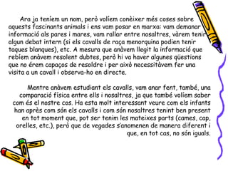 Ara ja teníem un nom, però volíem conèixer més coses sobre aquests fascinants animals i ens vam posar en marxa: vam demanar informació als pares i mares, vam rallar entre nosaltres, vàrem tenir algun debat intern (si els cavalls de raça menorquina podien tenir taques blanques), etc. A mesura que anàvem llegit la informació que rebíem anàvem resolent dubtes, però hi va haver algunes qüestions que no érem capaços de resoldre i per això necessitàvem fer una visita a un cavall i observa-ho en directe. Mentre anàvem estudiant els cavalls, vam anar fent, també, una comparació física entre ells i nosaltres, ja que també volíem saber com és el nostre cos. Ha esta molt interessant veure com els infants han après com són els cavalls i com són nosaltres tenint ben present en tot moment que, pot ser tenim les mateixes parts (cames, cap, orelles, etc.), però que de vegades s’anomenen de manera diferent i que, en tot cas, no són iguals. 