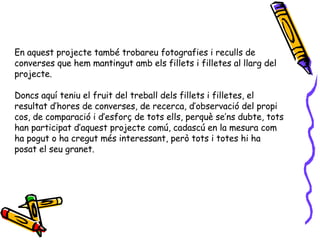 En aquest projecte també trobareu fotografies i reculls de converses que hem mantingut amb els fillets i filletes al llarg del projecte.  Doncs aquí teniu el fruit del treball dels fillets i filletes, el resultat d’hores de converses, de recerca, d’observació del propi cos, de comparació i d’esforç de tots ells, perquè se’ns dubte, tots han participat d’aquest projecte comú, cadascú en la mesura com ha pogut o ha cregut més interessant, però tots i totes hi ha posat el seu granet. 