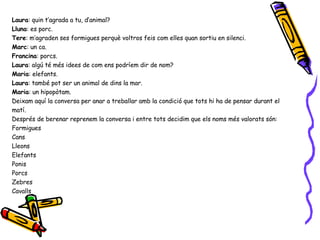 Laura : quin t’agrada a tu, d’animal? Lluna : es porc. Tere : m’agraden ses formigues perquè voltros feis com elles quan sortiu en silenci. Marc : un ca. Francina : porcs. Laura : algú té més idees de com ens podríem dir de nom? Maria : elefants. Laura : també pot ser un animal de dins la mar. Maria : un hipopòtam. Deixam aquí la conversa per anar a treballar amb la condició que tots hi ha de pensar durant el matí. Després de berenar reprenem la conversa i entre tots decidim que els noms més valorats són: Formigues Cans Lleons Elefants Ponis Porcs Zebres Cavalls 