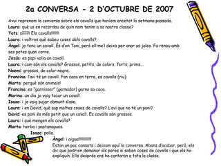 Avui reprenem la conversa sobre els cavalls que havíem encetat la setmana passada.  Laura : què us en recordau de quin nom tenim a sa nostra classe? Tots : sííííí!! Els cavalls!!!!!!!! Laura : i voltros què sabeu coses dels cavalls? Àngel : jo tenc un cavall. És d’en Toni, però ell me’l deixa per anar as jaleo. Fa renou amb ses potes quan corre. Jesús : es papi volia un cavall. Laura : i com són els cavalls? Grossos, petits, de colors, forts, prims... Noemi : grossos, de color negre. Francina : l’avi té un cavall. Fan caca en terra, es cavalls (riu). Marta : perquè són animals! Francina : es “garnisser” (garnador) garna sa caca. Marina : un dia jo vaig tocar un cavall. Isaac : i jo vaig pujar damunt s’ase. Laura : i en David, què sap moltes coses de cavalls? L’avi que no té un poni? David : es poni és més petit que un cavall. Es cavalls són grossos. Laura : i què mengen els cavalls? Marta : herba i pastanagues.  Isaac : palla. Àngel : i aigua!!!!!!!!!!!!! Estan un poc cansats i deixam aquí la conversa. Abans d’acabar, però, els  dic que podrien demanar als pares si saben coses de cavalls i que els ho  expliquin. Ells després ens ho contaran a tota la classe. 2a CONVERSA - 2 D’OCTUBRE DE 2007 