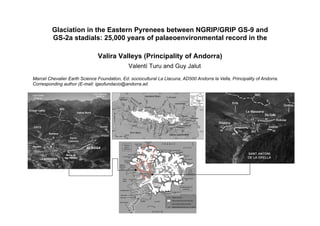 Glaciation in the Eastern Pyrenees between NGRIP/GRIP GS-9 and
GS-2a stadials: 25,000 years of palaeoenvironmental record in the
Valira Valleys (Principality of Andorra)
Valentí Turu and Guy Jalut
Marcel Chevalier Earth Science Foundation, Ed. sociocultural La Llacuna, AD500 Andorra la Vella, Principality of Andorra.
Corresponding author (E-mail: igeofundacio@andorra.ad
 