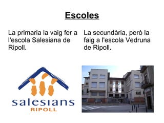 Escoles La primaria la vaig fer a l'escola Salesiana de Ripoll. La secundària, però la faig a l'escola Vedruna de Ripoll. 