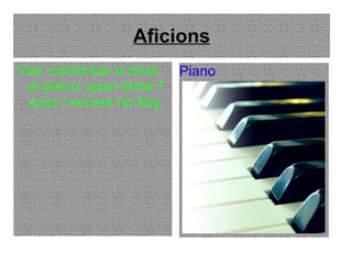 Aficions Vaic començar a tocar el piano, quan tenia 7 anys i encara ho faig. Piano 