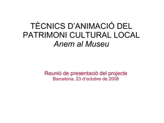 TÈCNICS D’ANIMACIÓ DEL PATRIMONI CULTURAL LOCAL Anem al Museu Reunió de presentació del projecte Barcelona, 23 d’octubre de 2008 