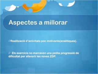 Aspectes a millorar

 Realització d’activitats poc motivants(analítiques).



   Els exercicis no marcaven una petita progressió de
dificultat per afavorir les noves ZDP.
 