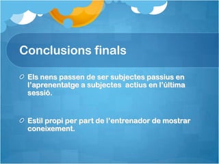 Conclusions finals

 Els nens passen de ser subjectes passius en
 l’aprenentatge a subjectes actius en l’última
 sessió.


 Estil propi per part de l’entrenador de mostrar
 coneixement.
 