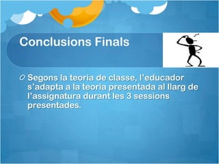 Conclusions Finals

 Segons la teoria de classe, l’educador
 s’adapta a la teoria presentada al llarg de
 l’assignatura durant les 3 sessions
 presentades.
 