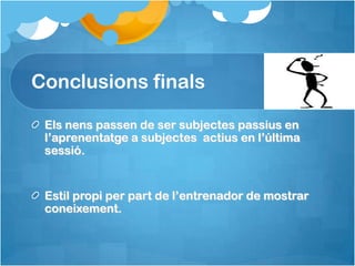 Conclusions finals

 Els nens passen de ser subjectes passius en
 l’aprenentatge a subjectes actius en l’última
 sessió.


 Estil propi per part de l’entrenador de mostrar
 coneixement.
 