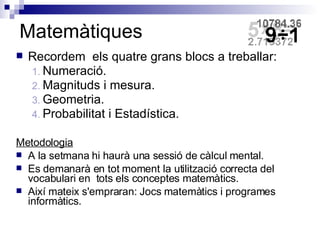 Matemàtiques Recordem  els quatre grans blocs a treballar: Numeració. Magnituds i mesura. Geometria. Probabilitat i Estadística. Metodologia A la setmana hi haurà una sessió de càlcul mental. Es demanarà en tot moment la utilització correcta del vocabulari en  tots els conceptes matemàtics. Així mateix s'empraran: Jocs matemàtics i programes informàtics. 