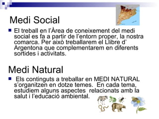 Medi Social El treball en l’Àrea de coneixement del medi social es fa a partir de l’entorn proper, la nostra comarca. Per això treballarem el Llibre d’ Argentona que complementarem en diferents sortides i activitats. Medi Natural Els continguts a treballar en MEDI NATURAL s’organitzen en dotze temes.  En cada tema, estudiem alguns aspectes  relacionats amb la salut i l’educació ambiental. 