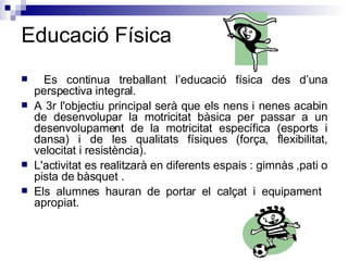 Educació Física Es continua treballant l’educació física des d’una perspectiva integral.  A 3r l'objectiu principal serà que els nens i nenes acabin de desenvolupar la motricitat bàsica per passar a un desenvolupament de la motricitat específica (esports i dansa) i de les qualitats físiques (força, flexibilitat, velocitat i resistència).  L'activitat es realitzarà en diferents espais : gimnàs ,pati o pista de bàsquet . Els alumnes hauran de portar el calçat i equipament  apropiat. 