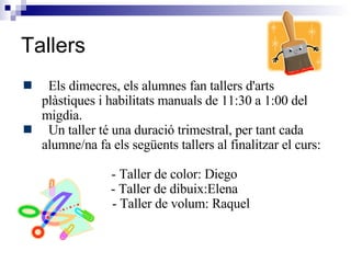 Tallers Els dimecres, els alumnes fan tallers d'arts plàstiques i habilitats manuals de 11:30 a 1:00 del migdia.  Un taller té una duració trimestral, per tant cada alumne/na fa els següents tallers al finalitzar el curs: - Taller de color: Diego  - Taller de dibuix:Elena  - Taller de volum: Raquel 