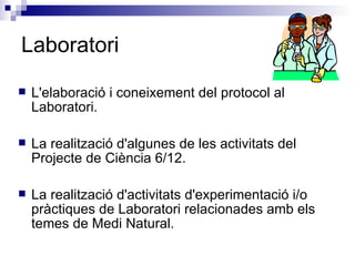Laboratori L'elaboració i coneixement del protocol al Laboratori. La realització d'algunes de les activitats del Projecte de Ciència 6/12. La realització d'activitats d'experimentació i/o pràctiques de Laboratori relacionades amb els temes de Medi Natural. 