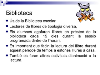 Biblioteca Ús de la Biblioteca escolar. Lectures de llibres de tipologia diversa. Els alumnes agafaran llibres en préstec de la biblioteca cada 15 dies durant la sessió programada dintre de l’horari. És important que facin la lectura del llibre durant aquest període de temps a estones lliures a casa. També es faran altres activitats d’animació a la lectura. 