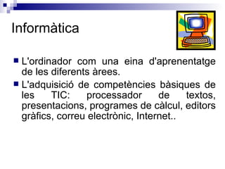 Informàtica L'ordinador com una eina d'aprenentatge de les diferents àrees. L'adquisició de competències bàsiques de les TIC: processador de textos, presentacions, programes de càlcul, editors gràfics, correu electrònic, Internet.. 