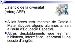 L’atenció de la diversitat  (reforç-AEE) A les àrees instrumentals de Català i Matemàtiques alguns alumnes aniran a l’aula d’Educació Especial. Altres desdoblaments que es fan: biblioteca, informàtica, laboratori i una sessió d’anglès.  