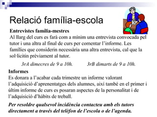 Relació família-escola Entrevistes família-mestres Al llarg del curs es farà com a mínim una entrevista convocada pel tutor i una altra al final de curs per comentar l’informe. Les famílies que considerin necessària una altra entrevista, cal que la sol·licitin prèviament al tutor.  3rA dimecres de 9 a 10h.  3rB dimarts de 9 a 10h. Informes Es donara a l’acabar cada trimestre un informe valorant l’adquisició d’aprenentatges dels alumnes, així també en el primer i últim informe de curs es posaran aspectes de la personalitat i de l’adquisició d’hàbits de treball. Per resoldre qualsevol incidència contacteu amb els tutors directament a través del telèfon de l’escola o de l’agenda. 