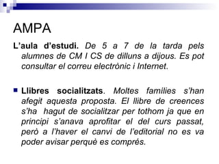AMPA L’aula d’estudi .   D e 5 a 7 de la tarda pels alumnes de CM I CS de dilluns a dijous. Es pot consultar el correu electrònic i Internet .  Llibres socialitzats .  Moltes famílies s’han afegit aquesta proposta. El llibre de creences s’ha  hagut de socialitzar per tothom ja que en principi s’anava aprofitar el del curs passat, però a l’haver el canvi de l’editorial no es va poder avisar perquè es comprés. 