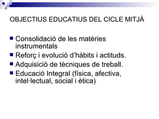 OBJECTIUS EDUCATIUS DEL CICLE MITJÀ Consolidació de les matèries instrumentals Reforç i evolució d’hàbits i actituds. Adquisició de tècniques de treball. Educació Integral (física, afectiva, intel·lectual, social i ètica) 