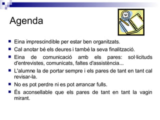 Agenda Eina imprescindible per estar ben organitzats.  Cal anotar bé els deures i també la seva finalització. Eina de comunicació amb els pares: sol·licituds d'entrevistes, comunicats, faltes d'assistència... L'alumne la de portar sempre i els pares de tant en tant cal revisar-la. No es pot perdre ni es pot arrancar fulls. És aconsellable que els pares de tant en tant la vagin mirant.  