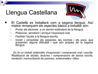 Llengua Castellana El Castellà es treballarà com a segona llengua. Així mateix remarquem els aspectes bàsics a treballar són: Portar als alumnes  a un domini estàndard de la llengua. Potenciar, arrodonir i enriquir l’expressió oral. Facilitar l’accés a la llengua escrita. Incidir i consolidar els aspectes, les normes i els usos, que presenten alguna dificultat i que són pròpies de la segona llengua. Es fa un treball sistemàtic d’expressió i comprensió oral i escrita. Realització de dictats, lectures i comprensions de textos escrits, recitació i memorització de poemes, endevinalles i dites. 