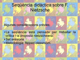 Seqüència didàctica sobre F.
Nietzsche
Algunes consideracions prèvies:
● La seqüència està pensada per treballar la
crítica i la proposta nietzscheana.
● Set sessions.
● Metodologia: flipped classroom.
 