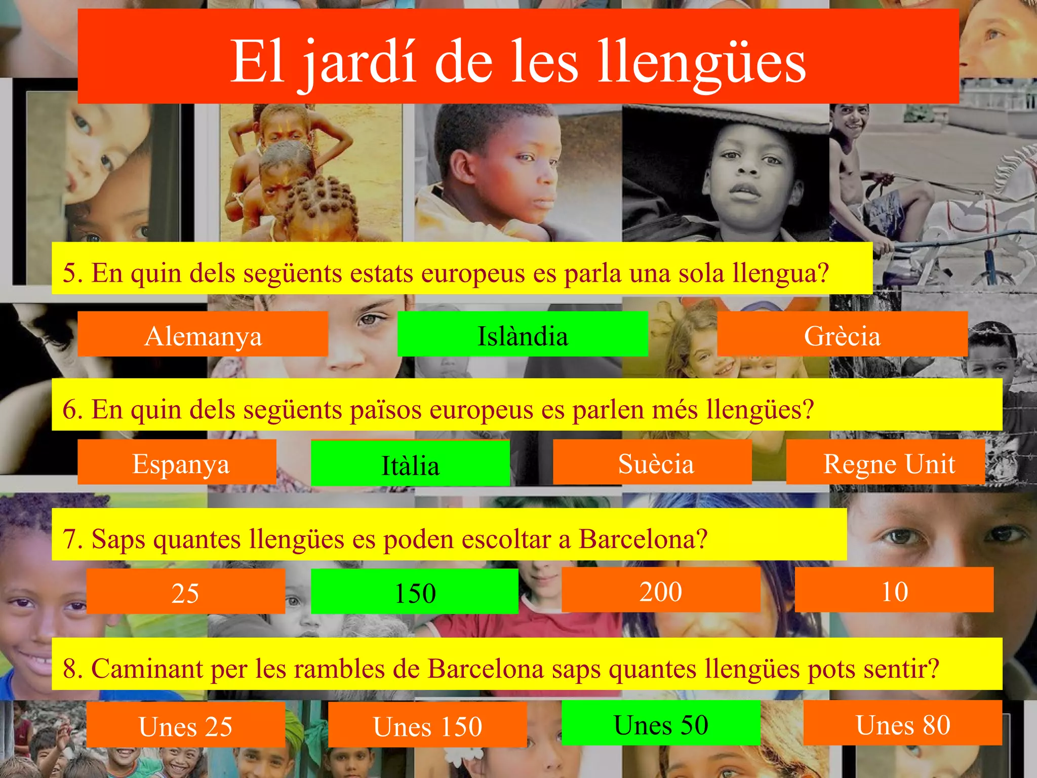 El jardí de les llengües 6. En quin dels següents països europeus es parlen més llengües?   Islàndia 5. En quin dels següents estats europeus es parla una sola llengua?   7. Saps quantes llengües es poden escoltar a Barcelona?   8. Caminant per les rambles de Barcelona saps quantes llengües pots sentir?   Itàlia 150 Unes 50 Alemanya Islàndia Grècia Espanya Italià Suècia Regne Unit 200 150 25 10 Unes 50 Unes 80 Unes 150 Unes 25 