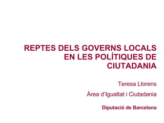 REPTES DELS GOVERNS LOCALS EN LES POLÍTIQUES DE CIUTADANIA Teresa Llorens Àrea d’Igualtat i Ciutadania Diputació de Barcelona 