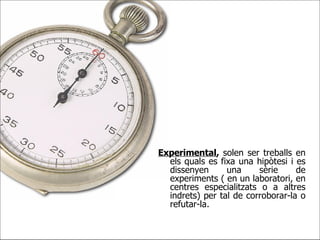 Experimental ,  solen ser treballs en els quals es fixa una hipòtesi i es dissenyen una sèrie de experiments ( en un laboratori, en centres especialitzats o a altres indrets) per tal de corroborar-la o refutar-la. 