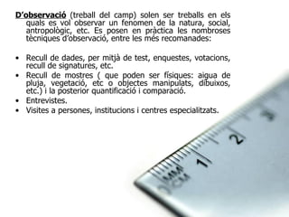 D’observació   (treball del camp) solen ser treballs en els quals es vol observar un fenomen de la natura, social, antropològic, etc. Es posen en pràctica les nombroses tècniques d’observació, entre les més recomanades: Recull de dades, per mitjà de test, enquestes, votacions, recull de signatures, etc. Recull de mostres ( que poden ser físiques: aigua de pluja, vegetació, etc o objectes manipulats, dibuixos, etc.) i la posterior quantificació i comparació. Entrevistes. Visites a persones, institucions i centres especialitzats. 