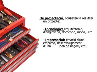 De projectació , consisteix a realitzar un projecte:  - Tecnològic:  arquitectònic,  d’enginyeria, decoració, moda,  etc. - Empresarial:  creació d’una  empresa, desenvolupament  d’una  idea de negoci, etc. 