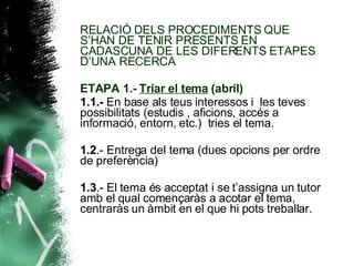 RELACIÓ DELS PROCEDIMENTS QUE S’HAN DE TENIR PRESENTS EN CADASCUNA DE LES DIFERENTS ETAPES D’UNA RECERCA ETAPA 1.-  Triar el tema  (abril) 1.1.-  En base als teus interessos i  les teves possibilitats (estudis , aficions, accés a informació, entorn, etc.)  tries el tema. 1.2 .- Entrega del tema (dues opcions per ordre de preferència) 1.3 .- El tema és acceptat i se t’assigna un tutor amb el qual començaràs a acotar el tema, centraràs un àmbit en el que hi pots treballar. 