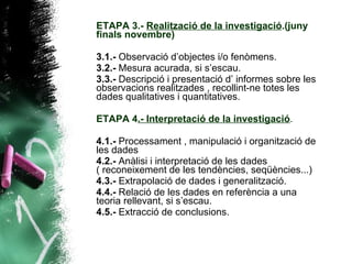 ETAPA 3.-  Realització de la investigació .(juny finals novembre) 3.1.-  Observació d’objectes i/o fenòmens. 3.2.-  Mesura acurada, si s’escau. 3.3.-  Descripció i presentació d’ informes sobre les observacions realitzades , recollint-ne totes les dades qualitatives i quantitatives. ETAPA 4 .- Interpretació de la investigació . 4.1.-  Processament , manipulació i organització de les dades  4.2.-  Anàlisi i interpretació de les dades ( reconeixement de les tendències, seqüències...) 4.3.-  Extrapolació de dades i generalització. 4.4.-  Relació de les dades en referència a una teoria rellevant, si s’escau. 4.5.-  Extracció de conclusions. 