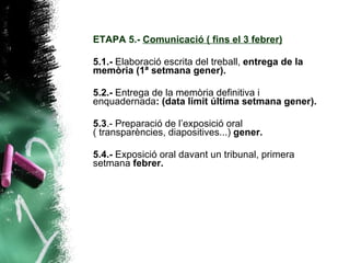 ETAPA 5.-  Comunicació ( fins el 3 febrer) 5.1.-  Elaboració escrita del treball,  entrega de la memòria (1ª setmana gener). 5.2.-  Entrega de la memòria definitiva i enquadernada : (data límit última setmana gener). 5.3 .- Preparació de l’exposició oral ( transparències, diapositives...)  gener. 5.4.-  Exposició oral davant un tribunal, primera setmana  febrer.   