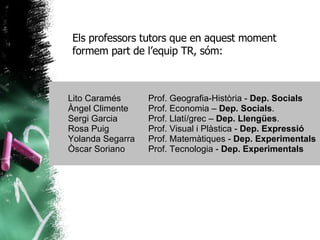 Els professors tutors que en aquest moment formem part de l’equip TR, sóm: Lito Caramés Prof. Geografia-Història -  Dep. Socials Àngel Climente Prof. Economia –  Dep. Socials . Sergi Garcia Prof. Llatí/grec –  Dep. Llengües . Rosa Puig Prof. Visual i Plàstica -  Dep. Expressió Yolanda Segarra Prof. Matemàtiques -  Dep. Experimentals Òscar Soriano Prof. Tecnologia -  Dep. Experimentals 