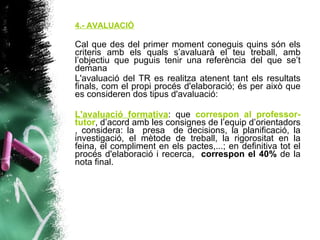 4.- AVALUACIÓ Cal que des del primer moment coneguis quins són els criteris amb els quals s’avaluarà el teu treball, amb l’objectiu que puguis tenir una referència del que se’t demana L'avaluació del TR es realitza atenent tant els resultats finals, com el propi procés d'elaboració; és per això que es consideren dos tipus d'avaluació: L'avaluació formativa : que  correspon al professor-tutor , d’acord amb les consignes de l’equip d’orientadors , considera: la  presa  de decisions, la planificació, la investigació, el mètode de treball, la rigorositat en la feina, el compliment en els pactes,...; en definitiva tot el procés d'elaboració i recerca,  correspon el 40%  de la nota final. 