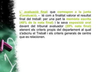 L' avaluació final : que  correspon a la junta d'avaluació .  -  té com a finalitat valorar el resultat final del treball: per una part la  memòria escrita   (40% de la nota final)  i la seva  exposició oral  davant del tribunal avaluador  (20% nota final)  atenent els criteris propis del departament al qual s'adscriu el Treball i els criteris generals de centre que es relacionen. 