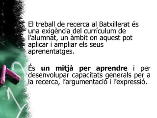 El treball de recerca al Batxillerat és una exigència del currículum de l’alumnat, un àmbit on aquest pot aplicar i ampliar els seus aprenentatges. És  un mitjà per aprendre  i per desenvolupar capacitats generals per a la recerca, l’argumentació i l’expressió. 