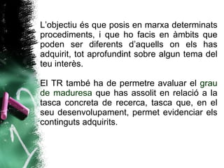 L’objectiu és que posis en marxa determinats procediments, i que ho facis en àmbits que poden ser diferents d’aquells on els has adquirit, tot aprofundint sobre algun tema del teu interès.  El TR també ha de permetre avaluar el  grau de maduresa  que has assolit en relació a la tasca concreta de recerca, tasca que, en el seu desenvolupament, permet evidenciar els continguts adquirits.  