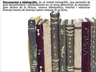 Documental o bibliogràfic ,  és un treball monogràfic, que necessita de gran documentació i aprofundiment en un tema determinat. És necessari: gran domini de la lectura, recerca bibliogràfica, internet i relacionar diverses teories de diversos autors entesos en el tema.  