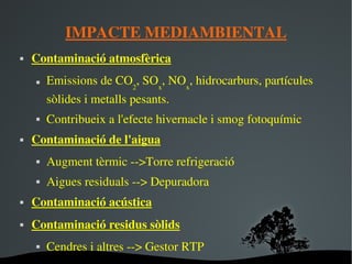 IMPACTE MEDIAMBIENTAL Contaminació atmosfèrica Emissions de CO 2 , SO x , NO x , hidrocarburs, partícules sòlides i metalls pesants. Contribueix a l'efecte hivernacle i smog fotoquímic Contaminació de l'aigua Augment tèrmic -->Torre refrigeració  Aigues residuals --> Depuradora Contaminació acústica Contaminació residus sòlids Cendres i altres --> Gestor RTP 