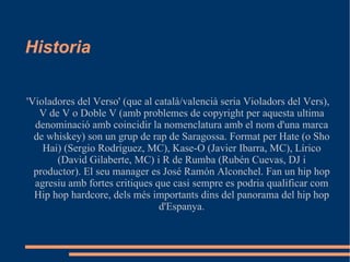 Historia  'Violadores del Verso' (que al català/valencià seria Violadors del Vers), V de V o Doble V (amb problemes de copyright per aquesta ultima denominació amb coincidir la nomenclatura amb el nom d'una marca de whiskey) son un grup de rap de Saragossa. Format per Hate (o Sho Hai) (Sergio Rodríguez, MC), Kase-O (Javier Ibarra, MC), Lírico (David Gilaberte, MC) i R de Rumba (Rubén Cuevas, DJ i productor). El seu manager es José Ramón Alconchel. Fan un hip hop agresiu amb fortes critiques que casi sempre es podria qualificar com Hip hop hardcore, dels més importants dins del panorama del hip hop d'Espanya. 